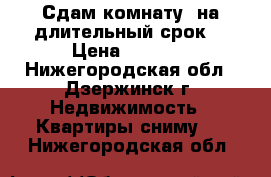 Сдам комнату  на длительный срок  › Цена ­ 5 000 - Нижегородская обл., Дзержинск г. Недвижимость » Квартиры сниму   . Нижегородская обл.